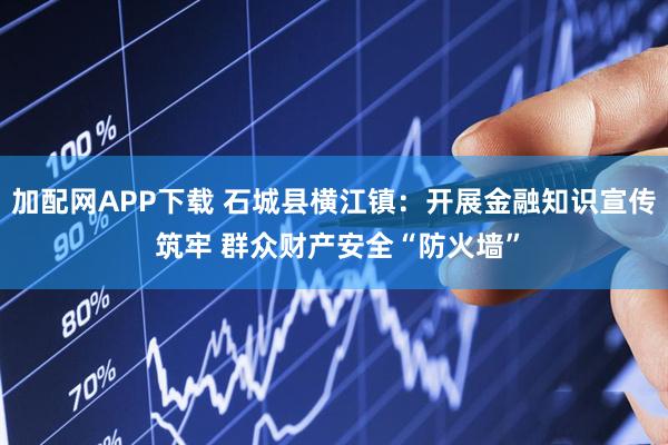 加配网APP下载 石城县横江镇:开展金融知识宣传 筑牢 群众财产安全“防火墙”