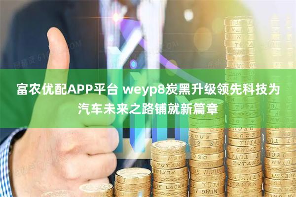 富农优配APP平台 weyp8炭黑升级领先科技为汽车未来之路铺就新篇章