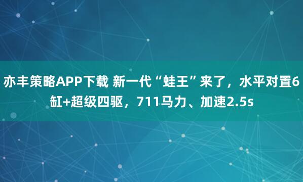 亦丰策略APP下载 新一代“蛙王”来了，水平对置6缸+超级四驱，711马力、加速2.5s