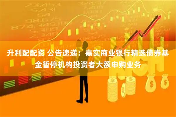 升利配配资 公告速递：嘉实商业银行精选债券基金暂停机构投资者大额申购业务