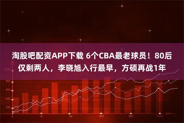 淘股吧配资APP下载 6个CBA最老球员!80后仅剩两人,李晓旭入行最早,方硕再战1年