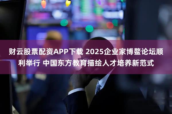 财云股票配资APP下载 2025企业家博鳌论坛顺利举行 中国东方教育描绘人才培养新范式