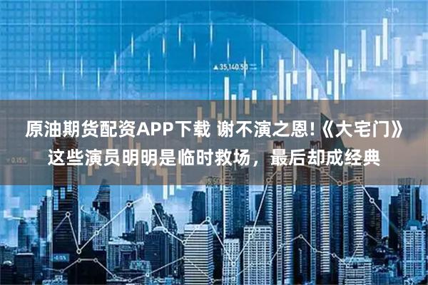 原油期货配资APP下载 谢不演之恩!《大宅门》这些演员明明是临时救场,最后却成经典