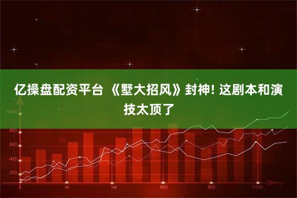 亿操盘配资平台 《墅大招风》封神! 这剧本和演技太顶了