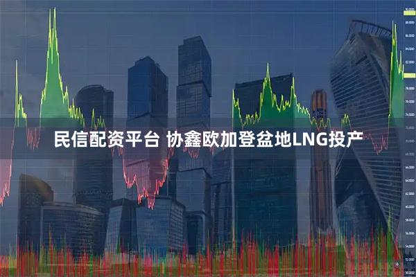 民信配资平台 协鑫欧加登盆地LNG投产