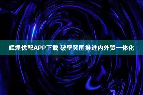 辉煌优配APP下载 破壁突围推进内外贸一体化