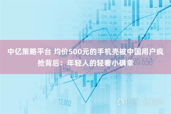 中亿策略平台 均价500元的手机壳被中国用户疯抢背后：年轻人的轻奢小确幸