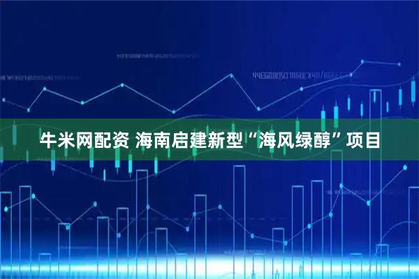牛米网配资 海南启建新型“海风绿醇”项目
