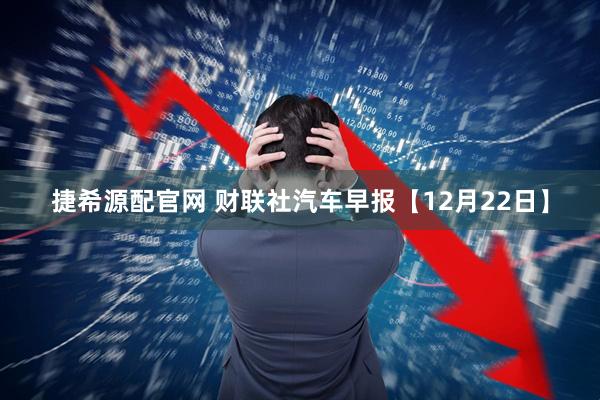捷希源配官网 财联社汽车早报【12月22日】