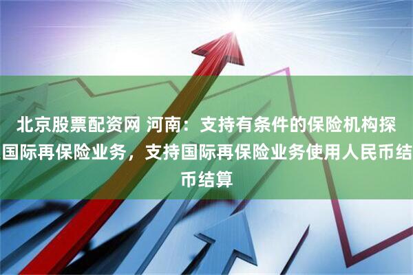 北京股票配资网 河南：支持有条件的保险机构探索国际再保险业务，支持国际再保险业务使用人民币结算