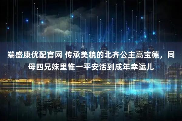 端盛康优配官网 传承美貌的北齐公主高宝德,同母四兄妺里惟一平安活到成年幸运儿