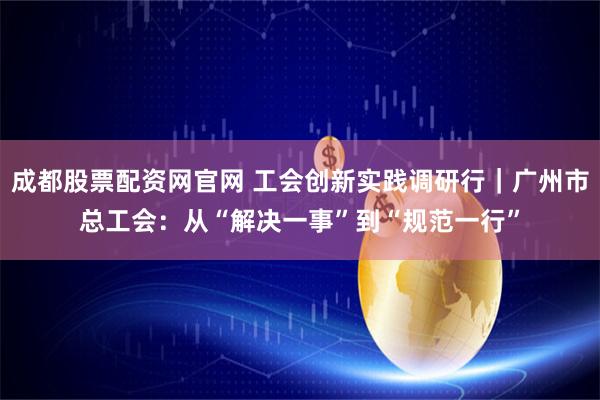 成都股票配资网官网 工会创新实践调研行｜广州市总工会：从“解决一事”到“规范一行”