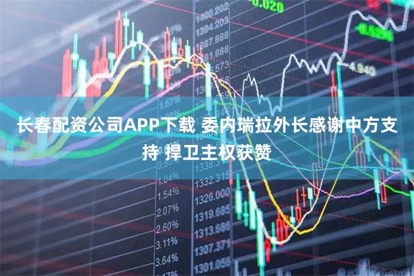 长春配资公司APP下载 委内瑞拉外长感谢中方支持 捍卫主权获赞