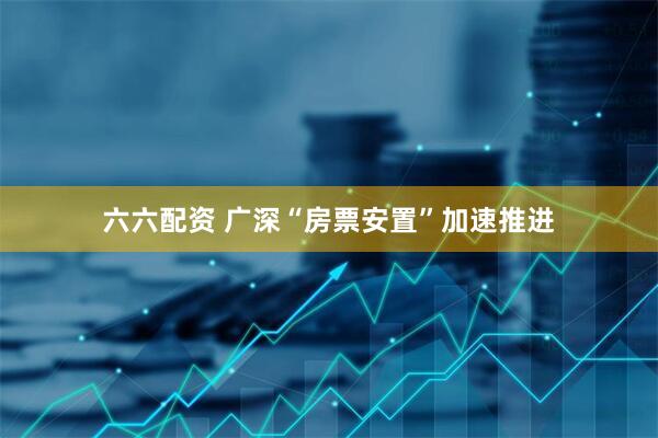 六六配资 广深“房票安置”加速推进