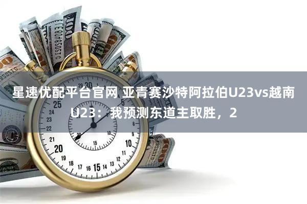星速优配平台官网 亚青赛沙特阿拉伯U23vs越南U23:我预测东道主取胜,2