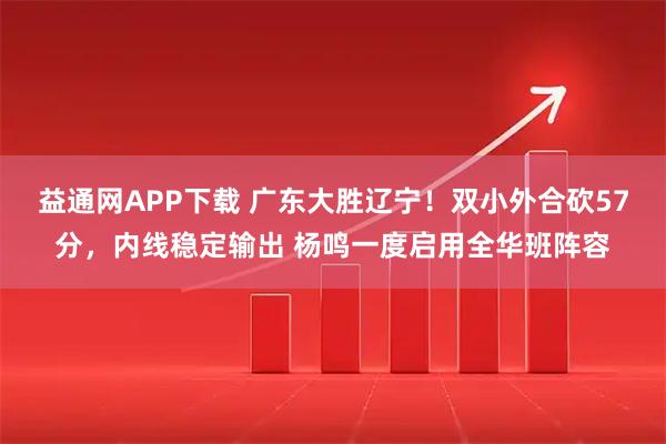 益通网APP下载 广东大胜辽宁!双小外合砍57分,内线稳定输出 杨鸣一度启用全华班阵容