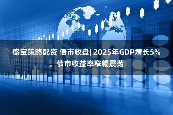 盛宝策略配资 债市收盘| 2025年GDP增长5%，债市收益率窄幅震荡