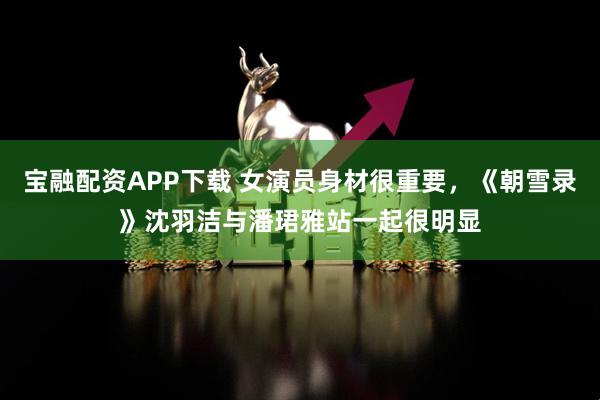 宝融配资APP下载 女演员身材很重要，《朝雪录》沈羽洁与潘珺雅站一起很明显