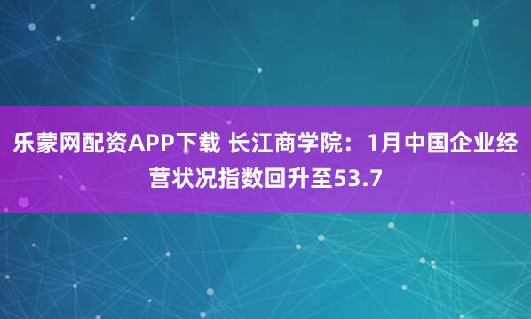 乐蒙网配资APP下载 长江商学院：1月中国企业经营状况指数回升至53.7