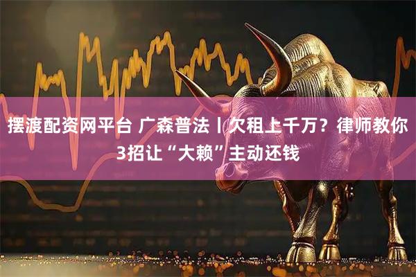摆渡配资网平台 广森普法丨欠租上千万？律师教你3招让“大赖”主动还钱
