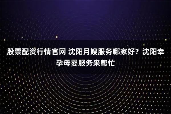 股票配资行情官网 沈阳月嫂服务哪家好？沈阳幸孕母婴服务来帮忙