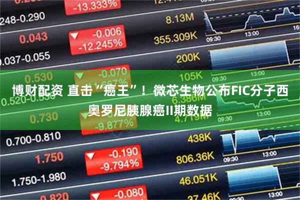 博财配资 直击“癌王”！微芯生物公布FIC分子西奥罗尼胰腺癌II期数据