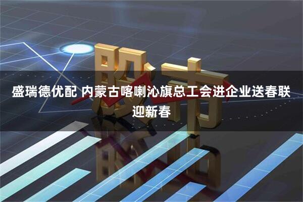 盛瑞德优配 内蒙古喀喇沁旗总工会进企业送春联迎新春