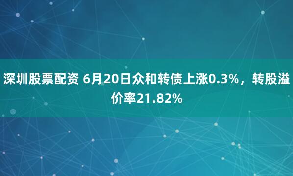 深圳股票配资 6月20日众和转债上涨0.3%，转股溢价率21.82%