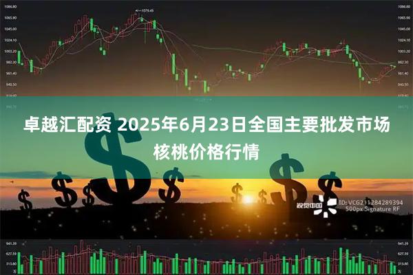 卓越汇配资 2025年6月23日全国主要批发市场核桃价格行情