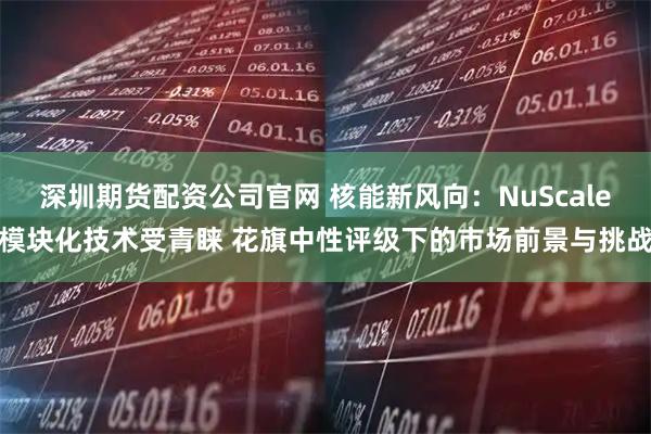 深圳期货配资公司官网 核能新风向：NuScale模块化技术受青睐 花旗中性评级下的市场前景与挑战