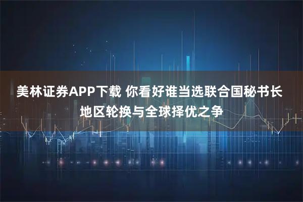 美林证券APP下载 你看好谁当选联合国秘书长 地区轮换与全球择优之争