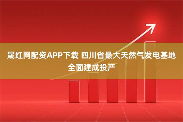 晟红网配资APP下载 四川省最大天然气发电基地全面建成投产