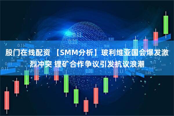 股门在线配资 【SMM分析】玻利维亚国会爆发激烈冲突 锂矿合作争议引发抗议浪潮