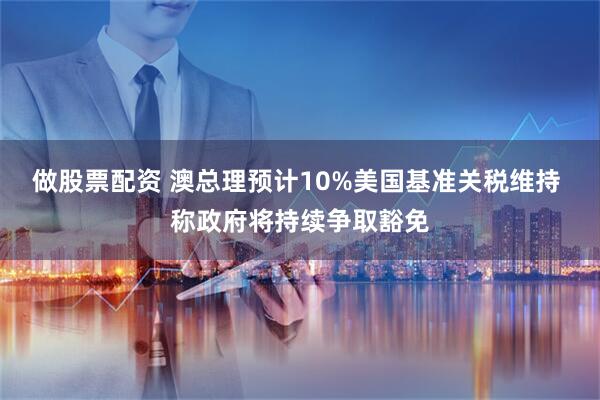 做股票配资 澳总理预计10%美国基准关税维持 称政府将持续争取豁免