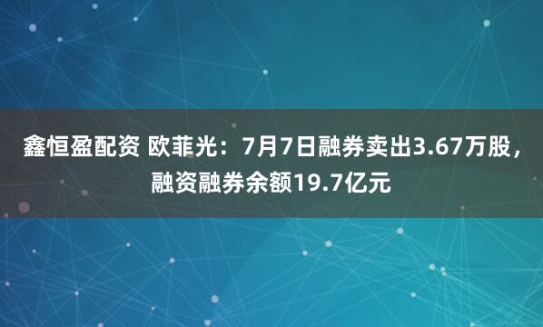 鑫恒盈配资 欧菲光：7月7日融券卖出3.67万股，融资融券余额19.7亿元