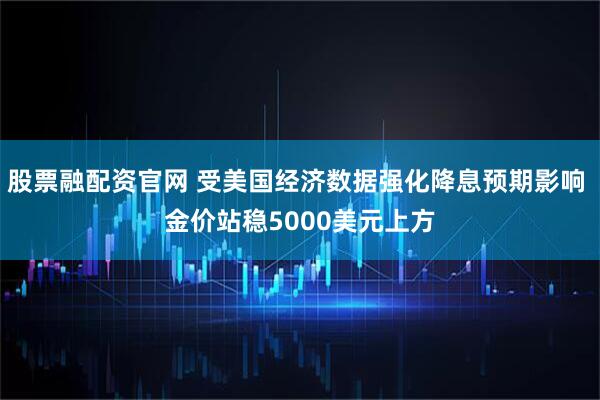 股票融配资官网 受美国经济数据强化降息预期影响 金价站稳5000美元上方