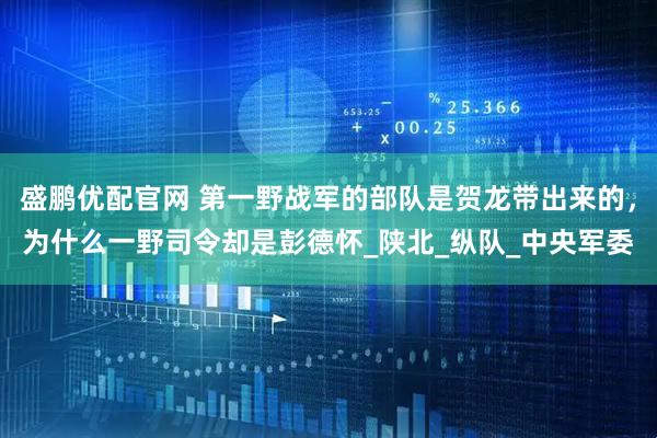 盛鹏优配官网 第一野战军的部队是贺龙带出来的,为什么一野司令却是彭德怀_陕北_纵队_中央军委