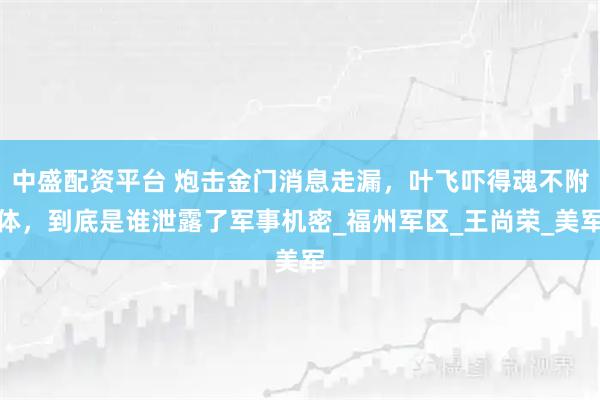 中盛配资平台 炮击金门消息走漏，叶飞吓得魂不附体，到底是谁泄露了军事机密_福州军区_王尚荣_美军
