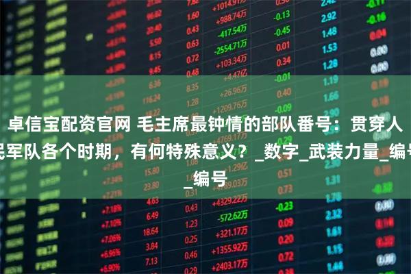 卓信宝配资官网 毛主席最钟情的部队番号：贯穿人民军队各个时期，有何特殊意义？_数字_武装力量_编号