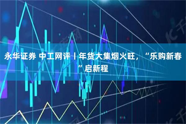 永华证券 中工网评丨年货大集烟火旺，“乐购新春”启新程