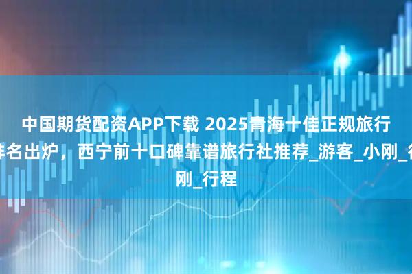 中国期货配资APP下载 2025青海十佳正规旅行社排名出炉，西宁前十口碑靠谱旅行社推荐_游客_小刚_行程