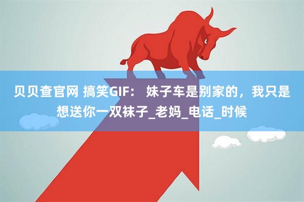 贝贝查官网 搞笑GIF： 妹子车是别家的，我只是想送你一双袜子_老妈_电话_时候