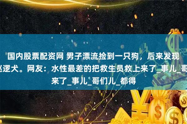 国内股票配资网 男子漂流捡到一只狗，后来发现是景区的巡逻犬。网友：水性最差的把救生员救上来了_事儿_哥们儿_都得