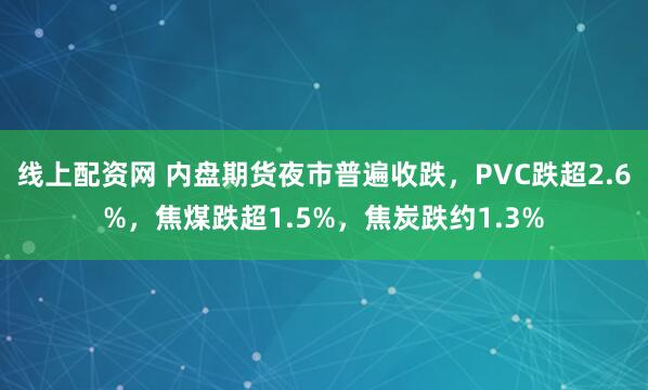 线上配资网 内盘期货夜市普遍收跌，PVC跌超2.6%，焦煤跌超1.5%，焦炭跌约1.3%