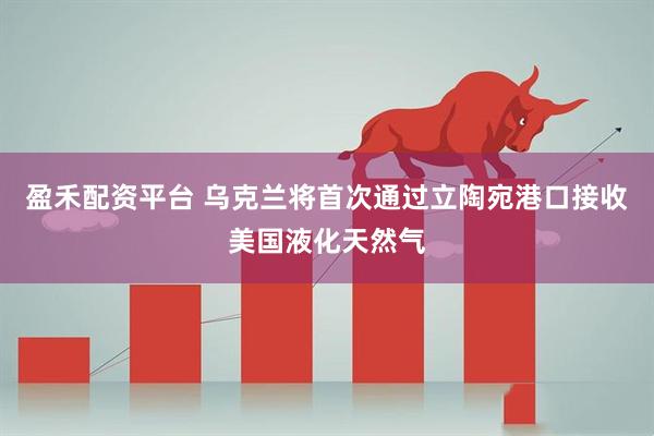 盈禾配资平台 乌克兰将首次通过立陶宛港口接收美国液化天然气