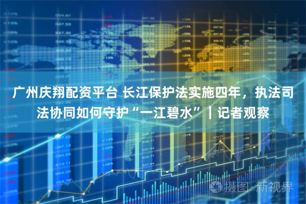 广州庆翔配资平台 长江保护法实施四年，执法司法协同如何守护“一江碧水”｜记者观察