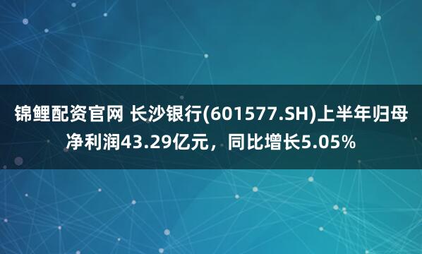 锦鲤配资官网 长沙银行(601577.SH)上半年归母净利润43.29亿元，同比增长5.05%