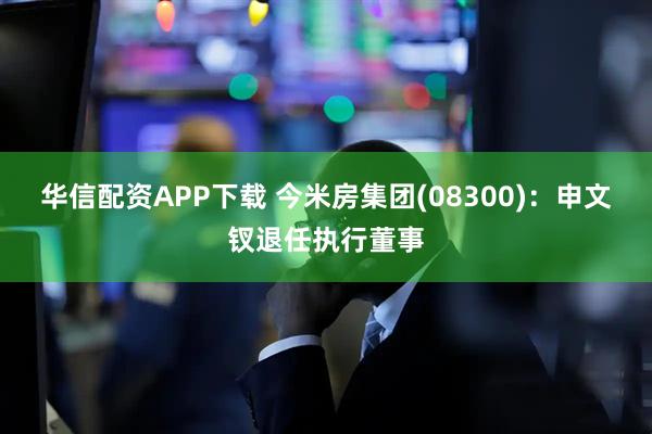 华信配资APP下载 今米房集团(08300)：申文钗退任执行董事