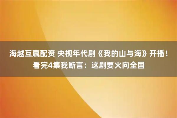 海越互赢配资 央视年代剧《我的山与海》开播！看完4集我断言：这剧要火向全国