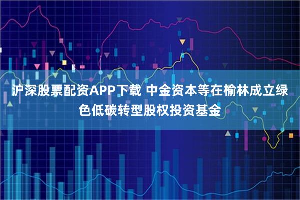沪深股票配资APP下载 中金资本等在榆林成立绿色低碳转型股权投资基金
